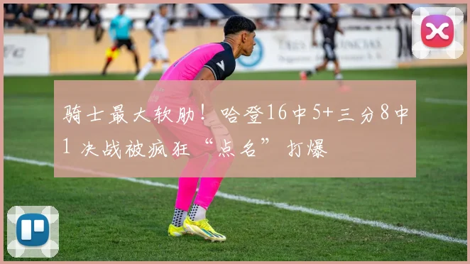 骑士最大软肋！哈登16中5+三分8中1 决战被疯狂“点名”打爆