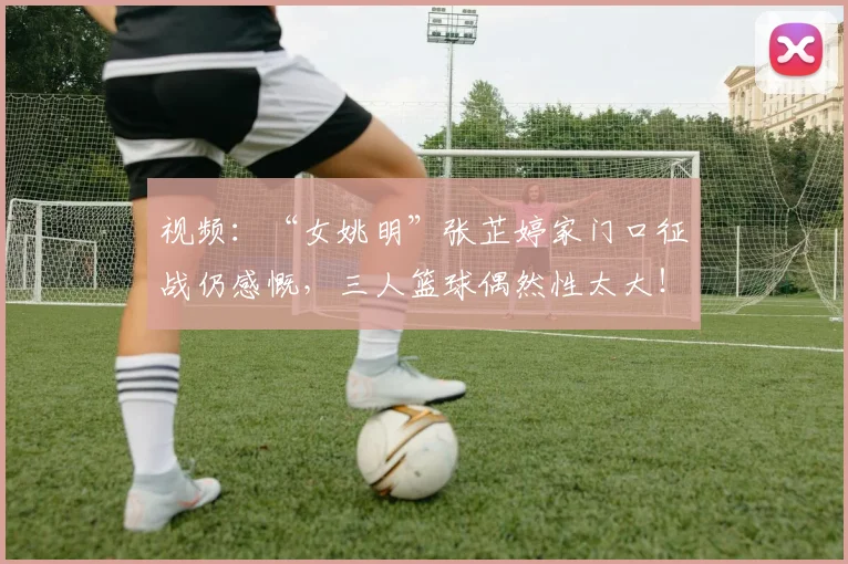 视频：“女姚明”张芷婷家门口征战仍感慨，三人篮球偶然性太大！