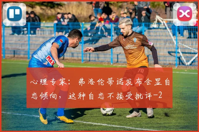 心理专家：弗洛伦蒂诺发布会显自恋倾向，这种自恋不接受批评