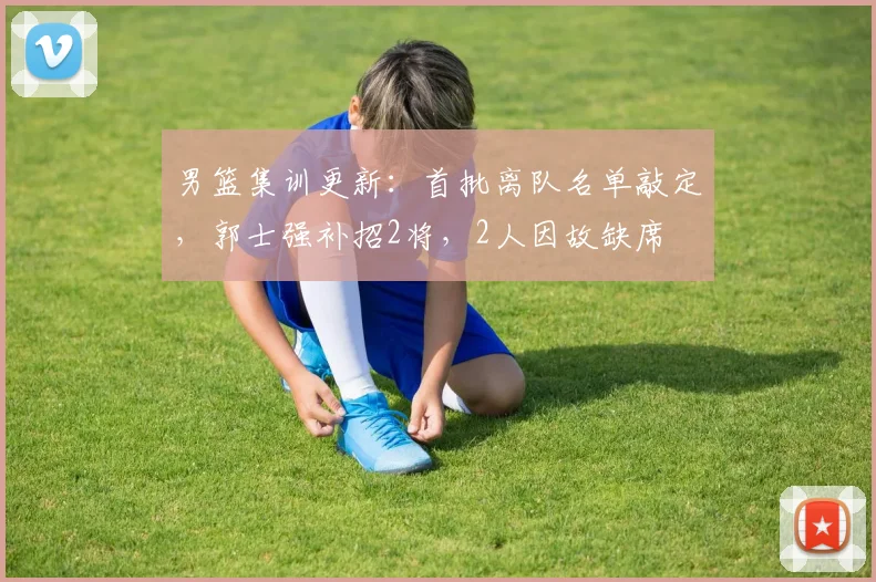 男篮集训更新：首批离队名单敲定，郭士强补招2将，2人因故缺席