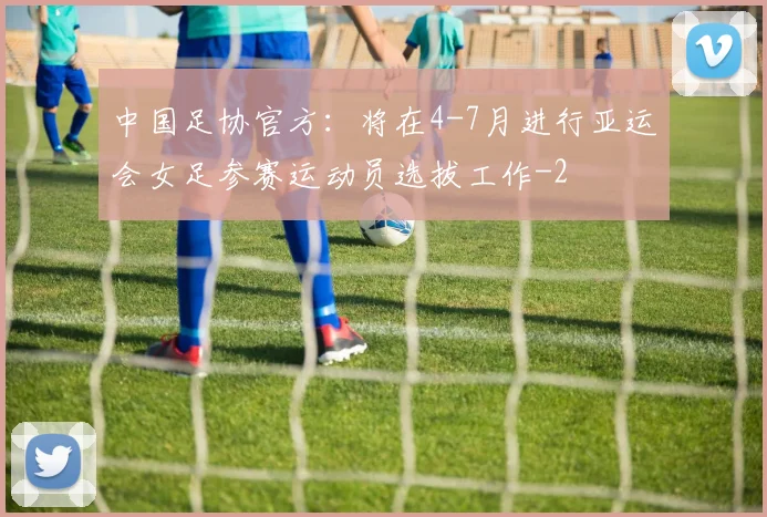 中国足协官方：将在4-7月进行亚运会女足参赛运动员选拔工作