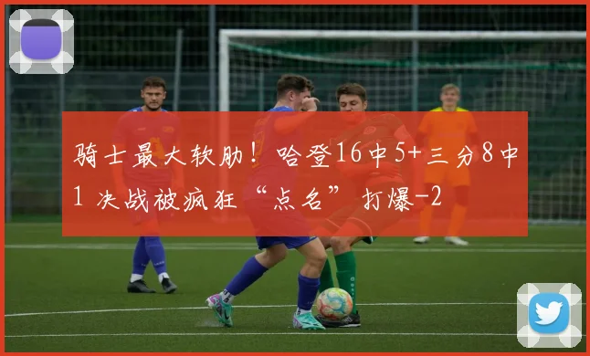 骑士最大软肋！哈登16中5+三分8中1 决战被疯狂“点名”打爆
