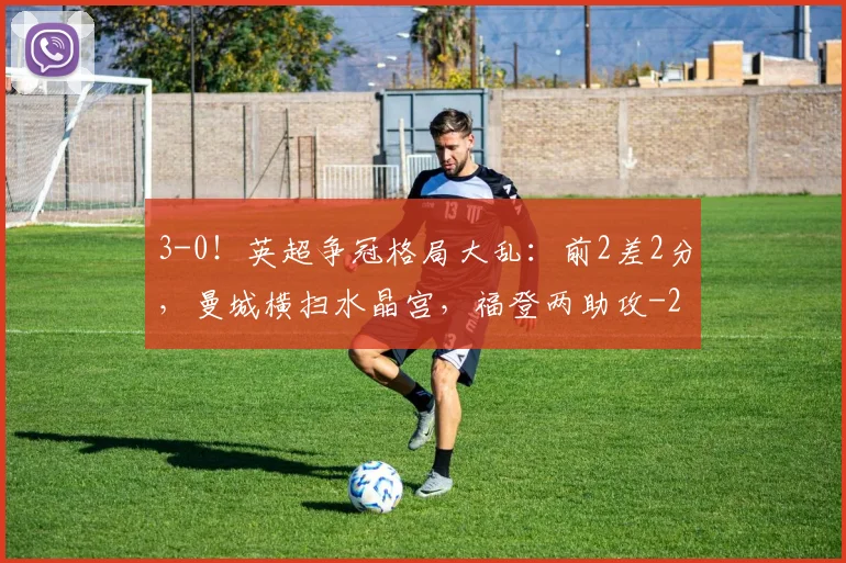 3-0！英超争冠格局大乱：前2差2分，曼城横扫水晶宫，福登两助攻