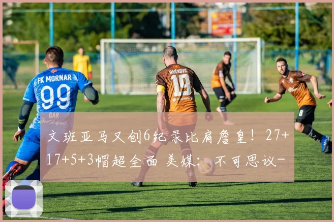 文班亚马又创6纪录比肩詹皇！27+17+5+3帽超全面 美媒：不可思议