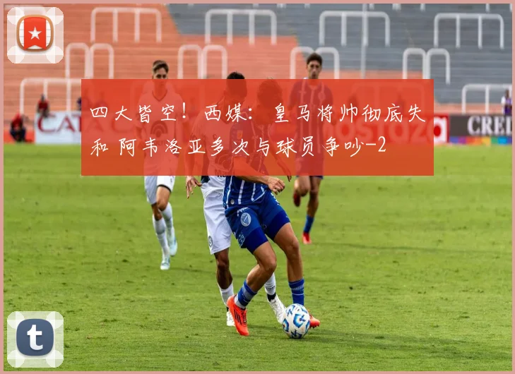 四大皆空！西媒：皇马将帅彻底失和 阿韦洛亚多次与球员争吵