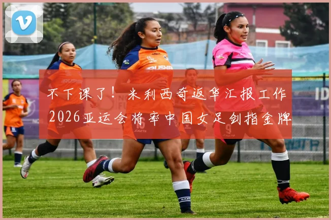 不下课了！米利西奇返华汇报工作 2026亚运会将率中国女足剑指金牌_1