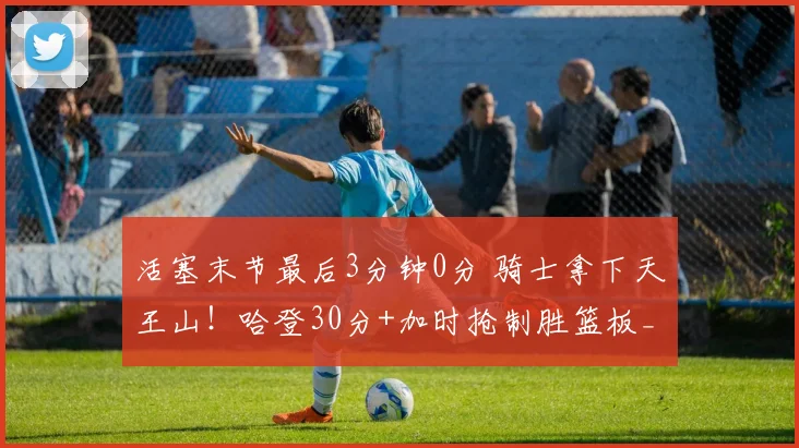 活塞末节最后3分钟0分 骑士拿下天王山！哈登30分+加时抢制胜篮板_1