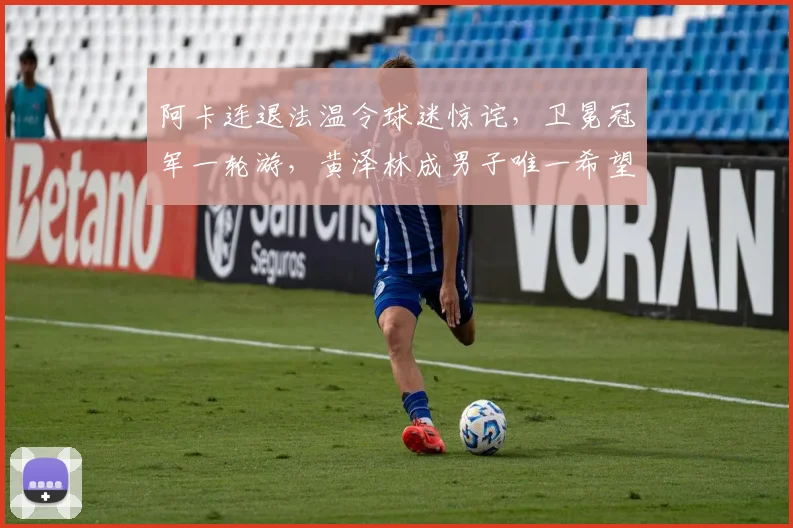 阿卡连退法温令球迷惊诧，卫冕冠军一轮游，黄泽林成男子唯一希望
