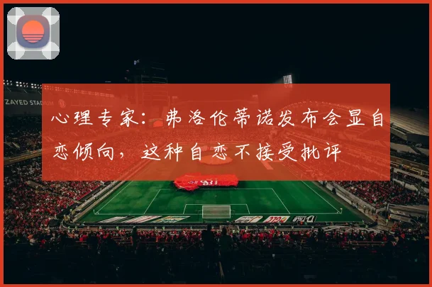 心理专家：弗洛伦蒂诺发布会显自恋倾向，这种自恋不接受批评