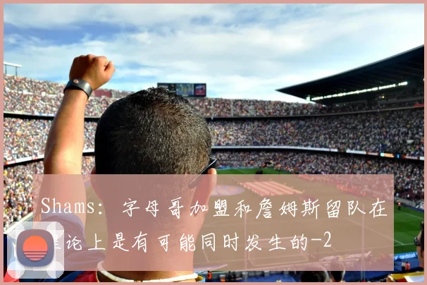 Shams：字母哥加盟和詹姆斯留队在理论上是有可能同时发生的