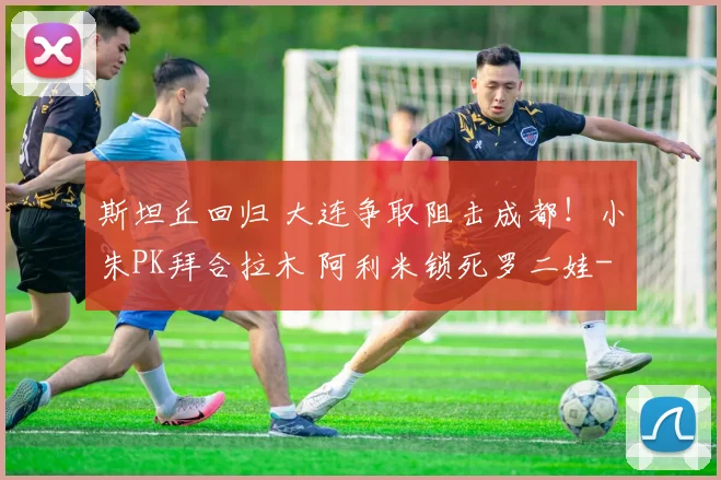 斯坦丘回归 大连争取阻击成都！小朱PK拜合拉木 阿利米锁死罗二娃