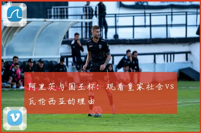 阿里茨与国王杯：观看皇家社会vs瓦伦西亚的理由