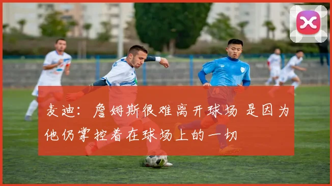 麦迪：詹姆斯很难离开球场 是因为他仍掌控着在球场上的一切