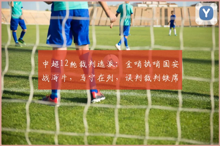 中超12轮裁判选派：金哨执哨国安战海牛，马宁在列，误判裁判缺席