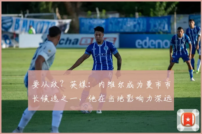 要从政？英媒：内维尔成为曼市市长候选之一，他在当地影响力深远