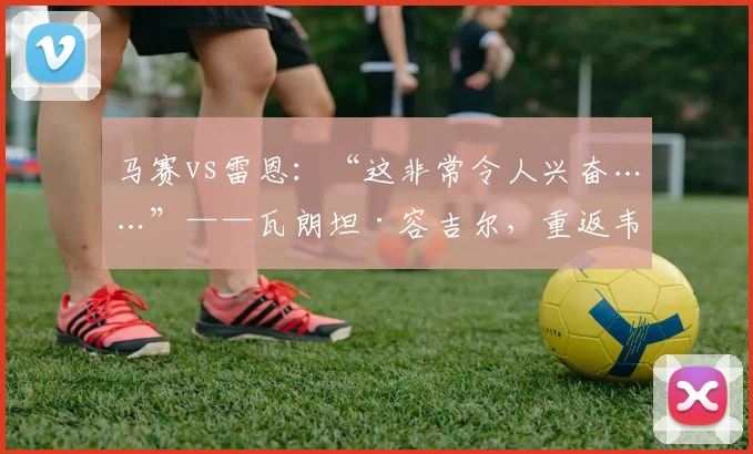 马赛vs雷恩：“这非常令人兴奋……”——瓦朗坦·容吉尔，重返韦洛德罗姆的未来之旅