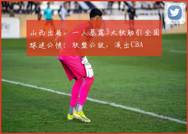 山西出局，一人暴露3大软肋引全国球迷公愤：联盟公敌，滚出CBA