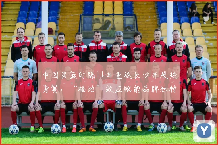 中国男篮时隔11年重返长沙开展热身赛，“福地”效应赋能品牌独特情感价值