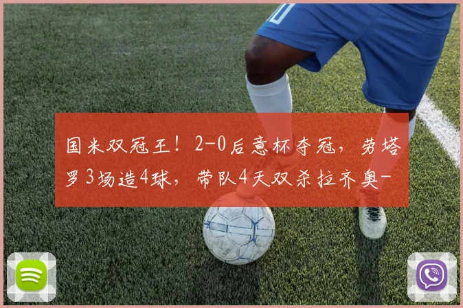 国米双冠王！2-0后意杯夺冠，劳塔罗3场造4球，带队4天双杀拉齐奥