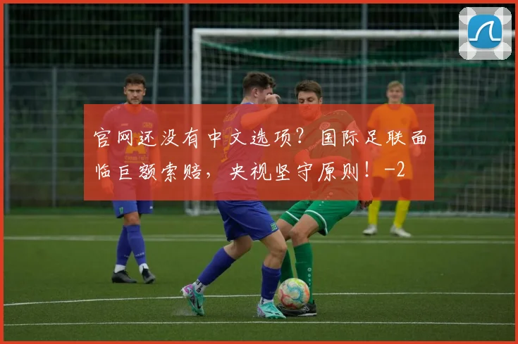 官网还没有中文选项？国际足联面临巨额索赔，央视坚守原则！