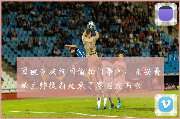 因被多次询问偷拍门事件，南安普顿主帅提前结束了赛后发布会