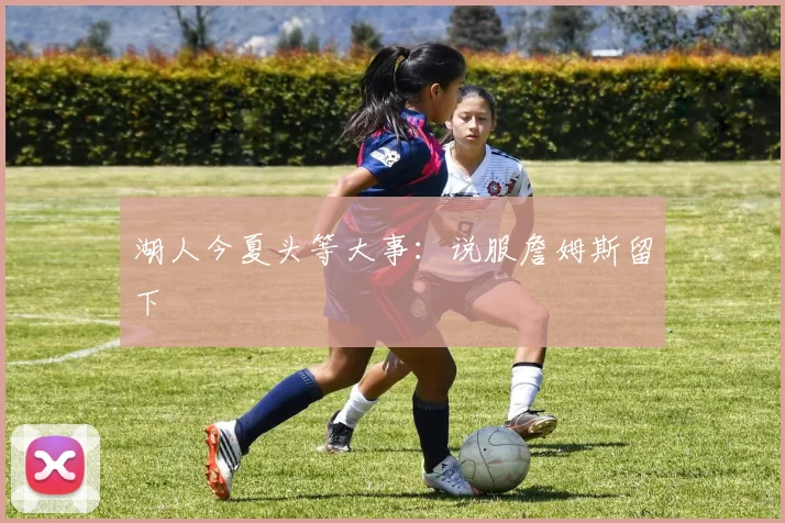 湖人今夏头等大事：说服詹姆斯留下
