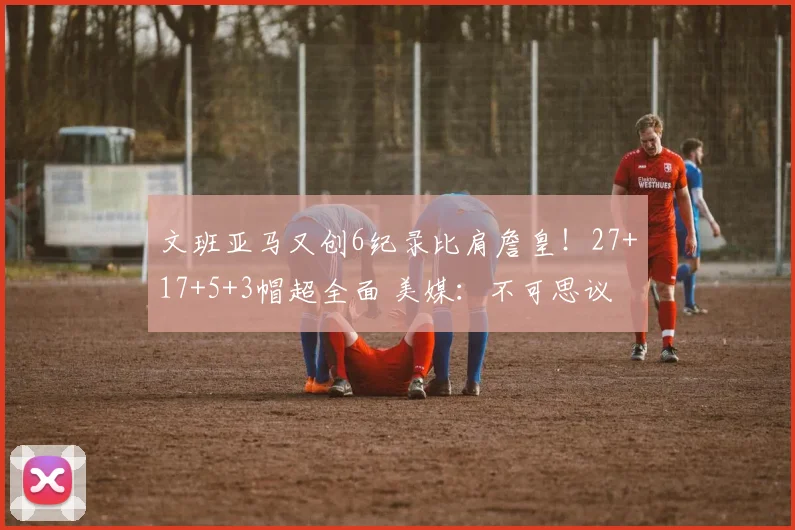 文班亚马又创6纪录比肩詹皇！27+17+5+3帽超全面 美媒：不可思议