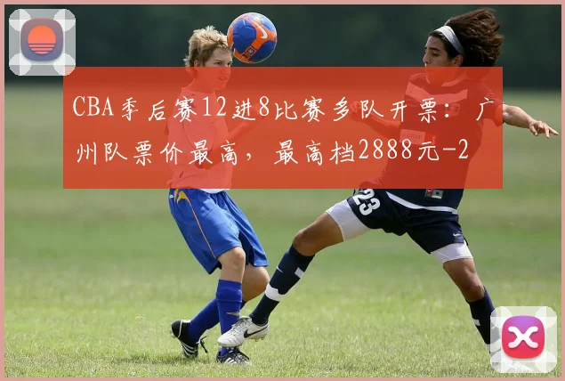 CBA季后赛12进8比赛多队开票：广州队票价最高，最高档2888元