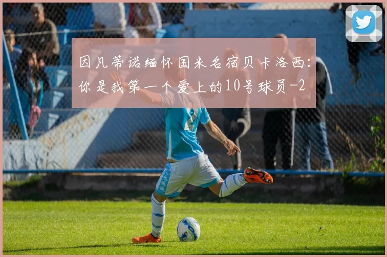 因凡蒂诺缅怀国米名宿贝卡洛西：你是我第一个爱上的10号球员