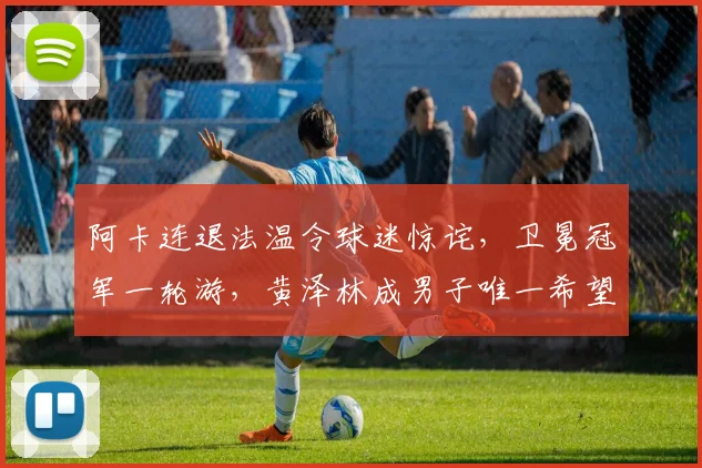 阿卡连退法温令球迷惊诧，卫冕冠军一轮游，黄泽林成男子唯一希望