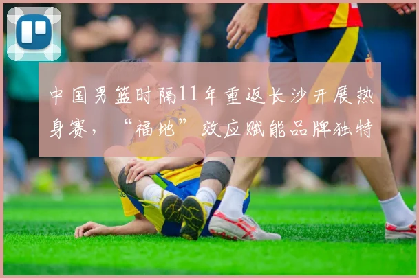 中国男篮时隔11年重返长沙开展热身赛，“福地”效应赋能品牌独特情感价值