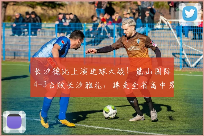 长沙德比上演进球大战！麓山国际4-3击败长沙雅礼，捧走全省高中男足桂冠