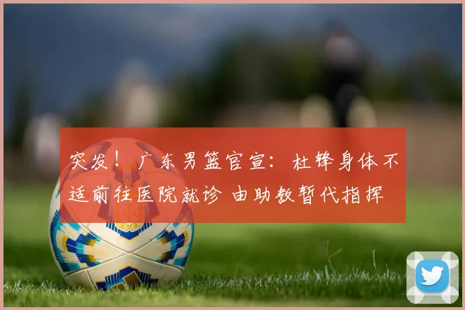 突发！广东男篮官宣：杜锋身体不适前往医院就诊 由助教暂代指挥