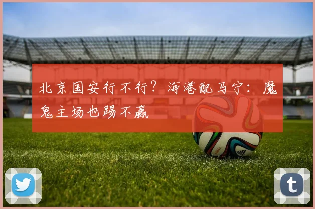 北京国安行不行？海港配马宁：魔鬼主场也踢不赢