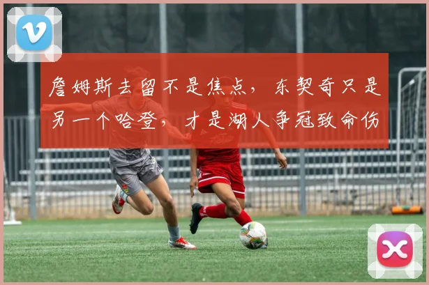 詹姆斯去留不是焦点，东契奇只是另一个哈登，才是湖人争冠致命伤