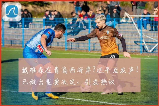 戴维森在青岛西海岸7连平后发声！已做出重要决定，引发热议