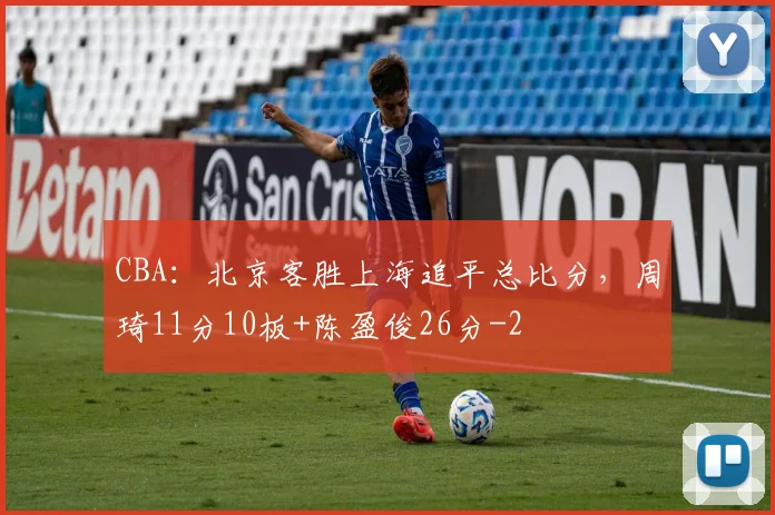 CBA：北京客胜上海追平总比分，周琦11分10板+陈盈俊26分
