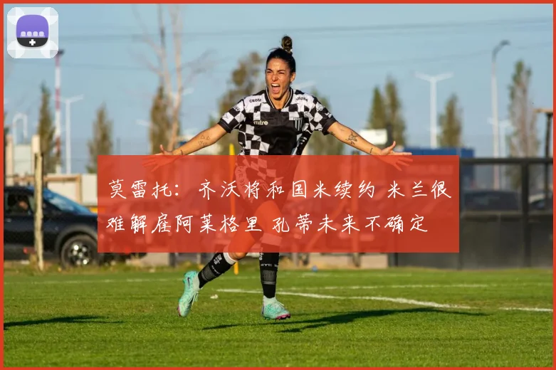 莫雷托：齐沃将和国米续约 米兰很难解雇阿莱格里 孔蒂未来不确定