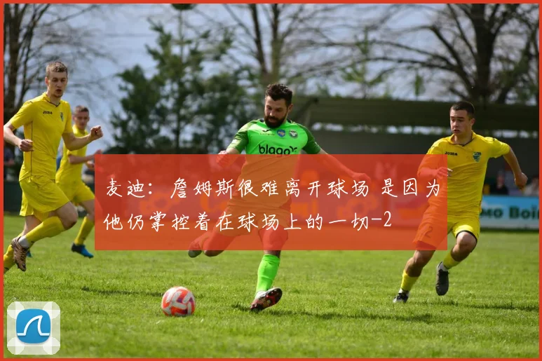 麦迪：詹姆斯很难离开球场 是因为他仍掌控着在球场上的一切