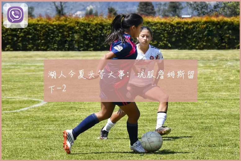 湖人今夏头等大事：说服詹姆斯留下