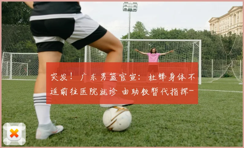 突发！广东男篮官宣：杜锋身体不适前往医院就诊 由助教暂代指挥